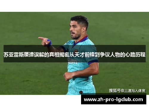 苏亚雷斯屡遭误解的真相揭密从天才前锋到争议人物的心路历程