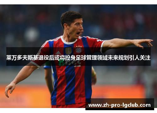 莱万多夫斯基退役后或将投身足球管理领域未来规划引人关注