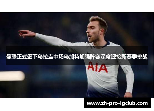 曼联正式签下乌拉圭中场乌加特加强阵容深度迎接新赛季挑战