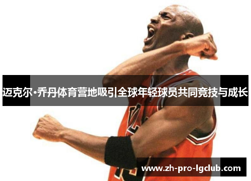 迈克尔·乔丹体育营地吸引全球年轻球员共同竞技与成长